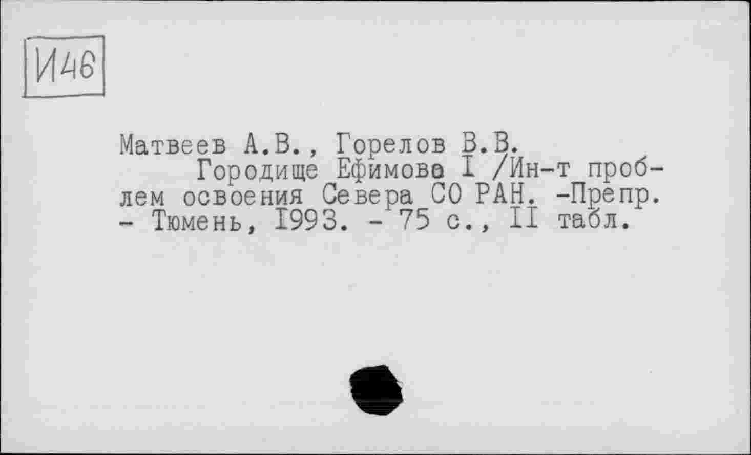 ﻿И4Є
Матвеев А.В., Горелов В.В.
Городище Ефимова І /Ин-т проблем освоения Севера СО РАН. -Препр. - Тюмень, 1993. -75 с., II табл.